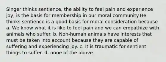 Singer thinks sentience, the ability to feel pain and experience joy, is the basis for membership in our moral community.He thinks sentience is a good basis for moral consideration because a. We know what it is like to feel pain and we can empathize with animals who suffer. b. Non-human animals have interests that must be taken into account because they are capable of suffering and experiencing joy. c. It is traumatic for sentient things to suffer. d. none of the above.