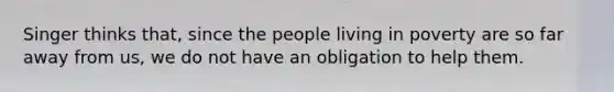 Singer thinks that, since the people living in poverty are so far away from us, we do not have an obligation to help them.