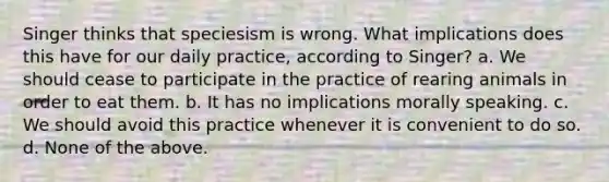 Singer thinks that speciesism is wrong. What implications does this have for our daily practice, according to Singer? a. We should cease to participate in the practice of rearing animals in order to eat them. b. It has no implications morally speaking. c. We should avoid this practice whenever it is convenient to do so. d. None of the above.