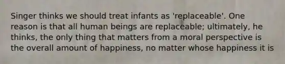 Singer thinks we should treat infants as 'replaceable'. One reason is that all human beings are replaceable; ultimately, he thinks, the only thing that matters from a moral perspective is the overall amount of happiness, no matter whose happiness it is