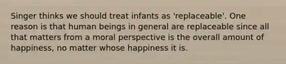 Singer thinks we should treat infants as 'replaceable'. One reason is that human beings in general are replaceable since all that matters from a moral perspective is the overall amount of happiness, no matter whose happiness it is.