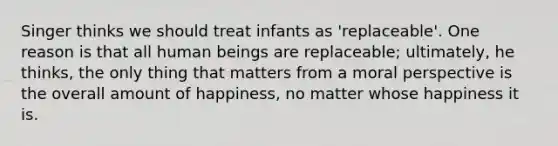 Singer thinks we should treat infants as 'replaceable'. One reason is that all human beings are replaceable; ultimately, he thinks, the only thing that matters from a moral perspective is the overall amount of happiness, no matter whose happiness it is.