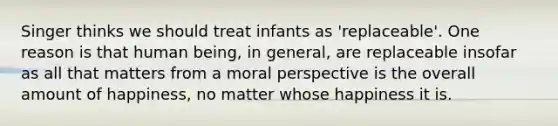 Singer thinks we should treat infants as 'replaceable'. One reason is that human being, in general, are replaceable insofar as all that matters from a moral perspective is the overall amount of happiness, no matter whose happiness it is.