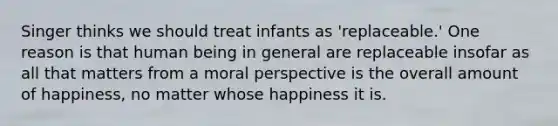 Singer thinks we should treat infants as 'replaceable.' One reason is that human being in general are replaceable insofar as all that matters from a moral perspective is the overall amount of happiness, no matter whose happiness it is.