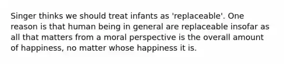 Singer thinks we should treat infants as 'replaceable'. One reason is that human being in general are replaceable insofar as all that matters from a moral perspective is the overall amount of happiness, no matter whose happiness it is.