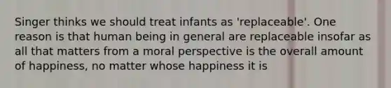 Singer thinks we should treat infants as 'replaceable'. One reason is that human being in general are replaceable insofar as all that matters from a moral perspective is the overall amount of happiness, no matter whose happiness it is