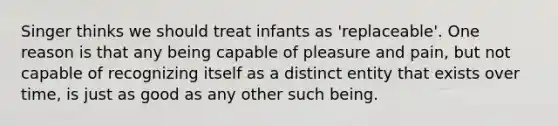 Singer thinks we should treat infants as 'replaceable'. One reason is that any being capable of pleasure and pain, but not capable of recognizing itself as a distinct entity that exists over time, is just as good as any other such being.