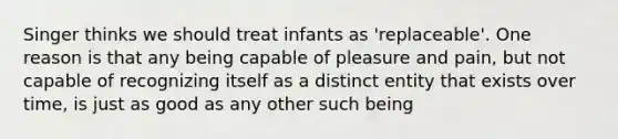 Singer thinks we should treat infants as 'replaceable'. One reason is that any being capable of pleasure and pain, but not capable of recognizing itself as a distinct entity that exists over time, is just as good as any other such being