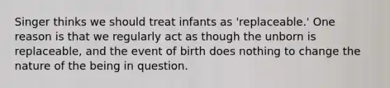 Singer thinks we should treat infants as 'replaceable.' One reason is that we regularly act as though the unborn is replaceable, and the event of birth does nothing to change the nature of the being in question.