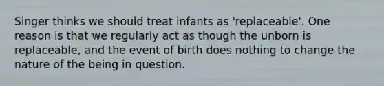 Singer thinks we should treat infants as 'replaceable'. One reason is that we regularly act as though the unborn is replaceable, and the event of birth does nothing to change the nature of the being in question.