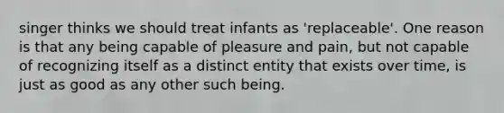 singer thinks we should treat infants as 'replaceable'. One reason is that any being capable of pleasure and pain, but not capable of recognizing itself as a distinct entity that exists over time, is just as good as any other such being.