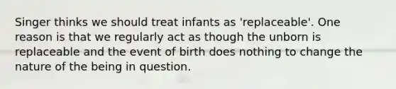 Singer thinks we should treat infants as 'replaceable'. One reason is that we regularly act as though the unborn is replaceable and the event of birth does nothing to change the nature of the being in question.