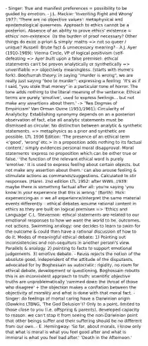 - Singer: True and manifest preferences = possibility to be guided by emotion. - J.L. Mackie: 'Inventing Right and Wrong' 1977: 'There are no objective values': metaphysical and epistemological queerness. Approach to ethics cannot be a posteriori. Absence of an ability to prove ethics' existence = ethics' non-existence. (Is the burden of proof necessary? Other things do exist a-priori & simply: maths => not so queer / unique? Russell: Brute fact & unnecessary meaning? - A.J. Ayer (1910-1989): Vienna Circle, VP of logical positivism (self-defeating => Ayer built upon a false premise): ethical statements can't be proven analytically or synthetically => unverifiable => objectively meaningless. (starts with Hume's fork). Boo/hurrah theory: in saying "murder is wrong", we are really just saying "boo to murder": expressing a feeling. 'It's as if I said, "you stole that money" in a particular tone of horror. The tone adds nothing to the literal meaning of the sentence. Ethical terms are purely 'emotive', used to express feelings... but not make any assertions about them.' -> 'Two Dogmas of Empiricism' Van Orman Quine (1951/1961): Circularity of Analyticity: Establishing synonymy depends on an a posteriori observation of fact, else all analytic statements must be dismissed as circular. No distinction between analytic & synthetic statements. => metaphysics as a prior and synthetic are possible. LTL 1936 Edition: 'The presence of an ethical term in a proposition adds nothing to its factual content,' simply evidences personal moral disapproval. Moral statements 'express no proposition which can be either true or false.' 'the function of the relevant ethical word is purely 'emotive.' It is used to express feeling about certain objects, but not make any assertion about them.' can also arouse feeling & stimulate actions as commands/suggestions. Calculated to stir responses. (Hare). 2nd edition LTL 1952: after WWII, 1939: maybe there is something factual after all; you're saying 'you know in your experience that this is wrong.' (Barth). Hick: experiencing-as = we all experience/interpret the same material events differently. - ethical debates assume rational content in ethics as they are built on logical premises => 'Ethics and Language' C.L. Stevenson: ethical statements are related to our emotional responses to how we want the world to be. outcomes, not actions. Swimming analogy: one decides to learn to swim for the outcome & could then have a rational discussion of how to do it. Modes of meaningful ethical debate: 1) Pointing out inconsistencies and non-sequiturs in another person's view. Parallels & analogy. 2) pointing to facts to support emotional judgements. 3) emotive debate. - Reuss rejects the notion of the absolute good, independent of the attitude of the disputants, advocated for by Boghossain as autocratic: rigidity, no room for ethical debate, development or questioning. Boghossain rebutts this is an inconsistent approach to truth; scientific objective truths are unproblematically 'rammed down the throat of those who disagree' + the objection makes a conflation between the objectivity of morality and what is done with that moral fact. - Singer: do feelings of mortal caring have a Darwinian origin (Dawkins LTBNG, 'The God Delusion')? Only to a point, limited to those close to you (i.e. offspring & parents), developed capacity to reason: we can't stop it from seeing the non-Darwinian point that other beings suffer and their suffering should be no different from our own. - E. Hemingway: 'So far, about morals, I know only that what is moral is what you feel good after and what is immoral is what you feel bad after.' 'Death in the Afternoon.'