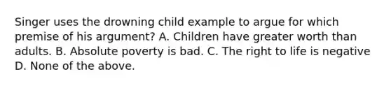 Singer uses the drowning child example to argue for which premise of his argument? A. Children have greater worth than adults. B. Absolute poverty is bad. C. The right to life is negative D. None of the above.