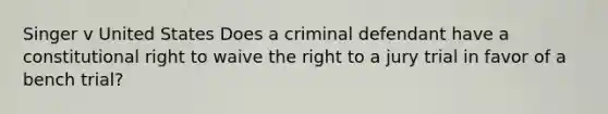 Singer v United States Does a criminal defendant have a constitutional right to waive the right to a jury trial in favor of a bench trial?