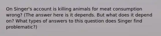 On Singer's account is killing animals for meat consumption wrong? (The answer here is it depends. But what does it depend on? What types of answers to this question does Singer find problematic?)