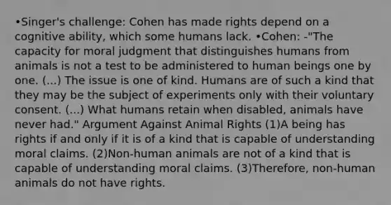 •Singer's challenge: Cohen has made rights depend on a cognitive ability, which some humans lack. •Cohen: -"The capacity for moral judgment that distinguishes humans from animals is not a test to be administered to human beings one by one. (...) The issue is one of kind. Humans are of such a kind that they may be the subject of experiments only with their voluntary consent. (...) What humans retain when disabled, animals have never had." Argument Against Animal Rights (1)A being has rights if and only if it is of a kind that is capable of understanding moral claims. (2)Non-human animals are not of a kind that is capable of understanding moral claims. (3)Therefore, non-human animals do not have rights.