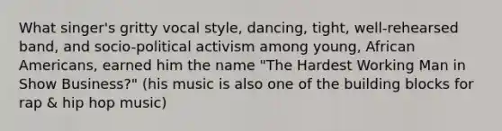 What singer's gritty vocal style, dancing, tight, well-rehearsed band, and socio-political activism among young, African Americans, earned him the name "The Hardest Working Man in Show Business?" (his music is also one of the building blocks for rap & hip hop music)