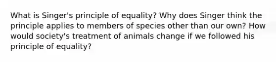 What is Singer's principle of equality? Why does Singer think the principle applies to members of species other than our own? How would society's treatment of animals change if we followed his principle of equality?