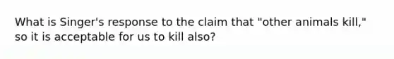 What is Singer's response to the claim that "other animals kill," so it is acceptable for us to kill also?