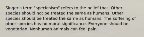 Singer's term "speciesism" refers to the belief that: Other species should not be treated the same as humans. Other species should be treated the same as humans. The suffering of other species has no moral significance. Everyone should be vegetarian. Nonhuman animals can feel pain.