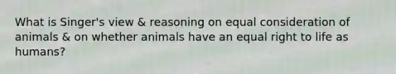 What is Singer's view & reasoning on equal consideration of animals & on whether animals have an equal right to life as humans?