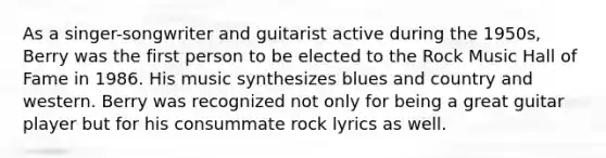 As a singer-songwriter and guitarist active during the 1950s, Berry was the first person to be elected to the Rock Music Hall of Fame in 1986. His music synthesizes blues and country and western. Berry was recognized not only for being a great guitar player but for his consummate rock lyrics as well.