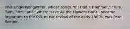 This singer/songwriter, whose songs "If I Had a Hammer," "Turn, Turn, Turn," and "Where Have All the Flowers Gone" became important to the folk music revival of the early 1960s, was Pete Seeger.