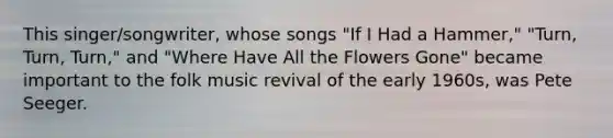 This singer/songwriter, whose songs "If I Had a Hammer," "Turn, Turn, Turn," and "Where Have All the Flowers Gone" became important to the folk music revival of the early 1960s, was Pete Seeger.