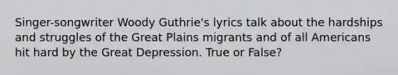 Singer-songwriter Woody Guthrie's lyrics talk about the hardships and struggles of the Great Plains migrants and of all Americans hit hard by the Great Depression. True or False?