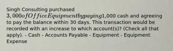 Singh Consulting purchased 3,000 of Office Equipment by paying1,000 cash and agreeing to pay the balance within 30 days. This transaction would be recorded with an increase to which account(s)? (Check all that apply). - Cash - Accounts Payable - Equipment - Equipment Expense