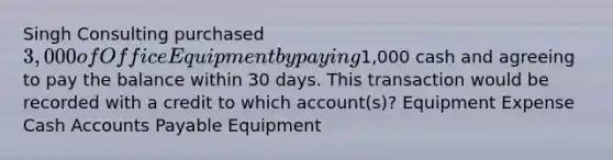 Singh Consulting purchased 3,000 of Office Equipment by paying1,000 cash and agreeing to pay the balance within 30 days. This transaction would be recorded with a credit to which account(s)? Equipment Expense Cash Accounts Payable Equipment