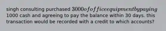 singh consulting purchased 3000 of office equipment by paying1000 cash and agreeing to pay the balance within 30 days. this transaction would be recorded with a credit to which accounts?