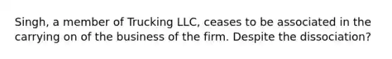 Singh, a member of Trucking LLC, ceases to be associated in the carrying on of the business of the firm. Despite the dissociation?