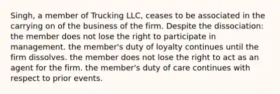 Singh, a member of Trucking LLC, ceases to be associated in the carrying on of the business of the firm. Despite the dissociation: the member does not lose the right to participate in management. the member's duty of loyalty continues until the firm dissolves. the member does not lose the right to act as an agent for the firm. the member's duty of care continues with respect to prior events.