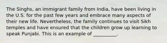 The Singhs, an immigrant family from India, have been living in the U.S. for the past few years and embrace many aspects of their new life. Nevertheless, the family continues to visit Sikh temples and have ensured that the children grow up learning to speak Punjabi. This is an example of __________.