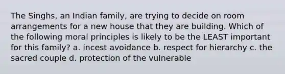 The Singhs, an Indian family, are trying to decide on room arrangements for a new house that they are building. Which of the following moral principles is likely to be the LEAST important for this family? a. incest avoidance b. respect for hierarchy c. the sacred couple d. protection of the vulnerable