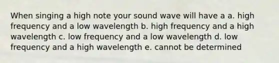 When singing a high note your sound wave will have a a. high frequency and a low wavelength b. high frequency and a high wavelength c. low frequency and a low wavelength d. low frequency and a high wavelength e. cannot be determined