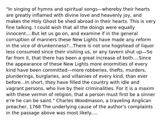 "In singing of hymns and spiritual songs—whereby their hearts are greatly inflamed with divine love and heavenly joy, and makes the Holy Ghost be shed abroad in their hearts. This is very fine talking. I could wish that all the doings were equally innocent....But let us go on, and examine if in the general corruption of manners these New Lights have made any reform in the vice of drunkenness?...There is not one hogshead of liquor less consumed since their visiting us, or any tavern shut up—So far from it, that there has been a great increase of both....Since the appearance of these New Lights more enormities of every kind have been committed—more robberies, thefts, murders, plunderings, burglaries, and villainies of every kind, than ever before...In short, they have filled the country with idle and vagrant persons, who live by their criminalities. For it is a maxim with these vermin of religion, that a person must first be a sinner e're he can be saint." Charles Woodmason, a traveling Anglican preacher, 1768 The underlying cause of the author's complaints in the passage above was most likely.....