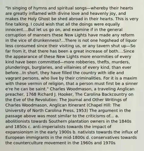 "In singing of hymns and spiritual songs—whereby their hearts are greatly inflamed with divine love and heavenly joy, and makes the Holy Ghost be shed abroad in their hearts. This is very fine talking. I could wish that all the doings were equally innocent....But let us go on, and examine if in the general corruption of manners these New Lights have made any reform in the vice of drunkenness?...There is not one hogshead of liquor less consumed since their visiting us, or any tavern shut up—So far from it, that there has been a great increase of both....Since the appearance of these New Lights more enormities of every kind have been committed—more robberies, thefts, murders, plunderings, burglaries, and villainies of every kind, than ever before...In short, they have filled the country with idle and vagrant persons, who live by their criminalities. For it is a maxim with these vermin of religion, that a person must first be a sinner e're he can be saint." Charles Woodmason, a traveling Anglican preacher, 1768 Richard J. Hooker, The Carolina Backcountry on the Eve of the Revolution: The Journal and Other Writings of Charles Woodmason, Anglican Itinerant (Chapel Hill: The University of North Carolina Press, 1953) The argument in the passage above was most similar to the criticisms of... a. abolitionists towards Southern plantation owners in the 1840s and 1850s c. anti-imperialists towards the impact of expansionism in the early 1900s b. nativists towards the influx of European immigrants in the mid-1800s d. conservatives towards the counterculture movement in the 1960s and 1970s