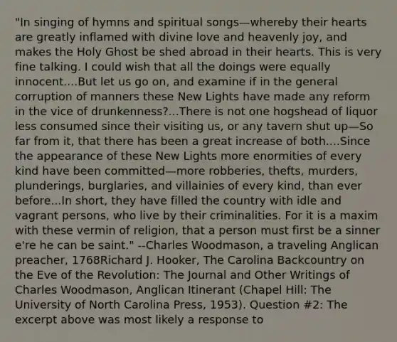 "In singing of hymns and spiritual songs—whereby their hearts are greatly inflamed with divine love and heavenly joy, and makes the Holy Ghost be shed abroad in their hearts. This is very fine talking. I could wish that all the doings were equally innocent....But let us go on, and examine if in the general corruption of manners these New Lights have made any reform in the vice of drunkenness?...There is not one hogshead of liquor less consumed since their visiting us, or any tavern shut up—So far from it, that there has been a great increase of both....Since the appearance of these New Lights more enormities of every kind have been committed—more robberies, thefts, murders, plunderings, burglaries, and villainies of every kind, than ever before...In short, they have filled the country with idle and vagrant persons, who live by their criminalities. For it is a maxim with these vermin of religion, that a person must first be a sinner e're he can be saint." --Charles Woodmason, a traveling Anglican preacher, 1768Richard J. Hooker, The Carolina Backcountry on the Eve of the Revolution: The Journal and Other Writings of Charles Woodmason, Anglican Itinerant (Chapel Hill: The University of North Carolina Press, 1953). Question #2: The excerpt above was most likely a response to