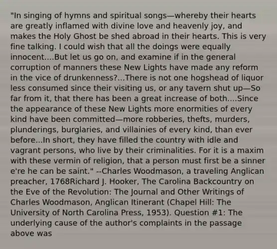 "In singing of hymns and spiritual songs—whereby their hearts are greatly inflamed with divine love and heavenly joy, and makes the Holy Ghost be shed abroad in their hearts. This is very fine talking. I could wish that all the doings were equally innocent....But let us go on, and examine if in the general corruption of manners these New Lights have made any reform in the vice of drunkenness?...There is not one hogshead of liquor less consumed since their visiting us, or any tavern shut up—So far from it, that there has been a great increase of both....Since the appearance of these New Lights more enormities of every kind have been committed—more robberies, thefts, murders, plunderings, burglaries, and villainies of every kind, than ever before...In short, they have filled the country with idle and vagrant persons, who live by their criminalities. For it is a maxim with these vermin of religion, that a person must first be a sinner e're he can be saint." --Charles Woodmason, a traveling Anglican preacher, 1768Richard J. Hooker, The Carolina Backcountry on the Eve of the Revolution: The Journal and Other Writings of Charles Woodmason, Anglican Itinerant (Chapel Hill: The University of North Carolina Press, 1953). Question #1: The underlying cause of the author's complaints in the passage above was