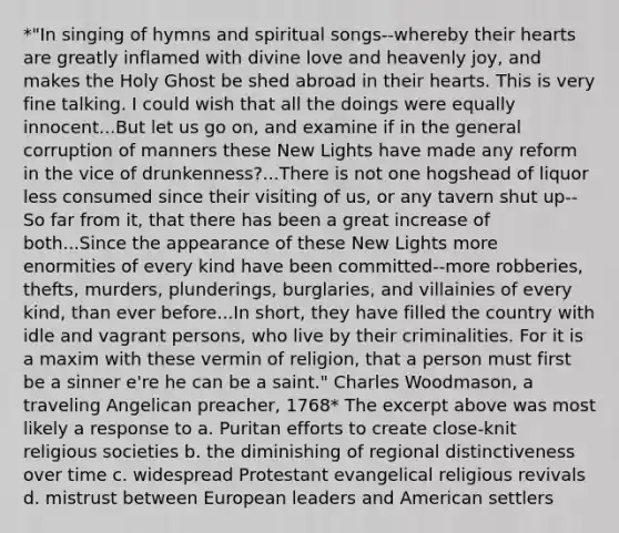 *"In singing of hymns and spiritual songs--whereby their hearts are greatly inflamed with divine love and heavenly joy, and makes the Holy Ghost be shed abroad in their hearts. This is very fine talking. I could wish that all the doings were equally innocent...But let us go on, and examine if in the general corruption of manners these New Lights have made any reform in the vice of drunkenness?...There is not one hogshead of liquor less consumed since their visiting of us, or any tavern shut up--So far from it, that there has been a great increase of both...Since the appearance of these New Lights more enormities of every kind have been committed--more robberies, thefts, murders, plunderings, burglaries, and villainies of every kind, than ever before...In short, they have filled the country with idle and vagrant persons, who live by their criminalities. For it is a maxim with these vermin of religion, that a person must first be a sinner e're he can be a saint." Charles Woodmason, a traveling Angelican preacher, 1768* The excerpt above was most likely a response to a. Puritan efforts to create close-knit religious societies b. the diminishing of regional distinctiveness over time c. widespread Protestant evangelical religious revivals d. mistrust between European leaders and American settlers