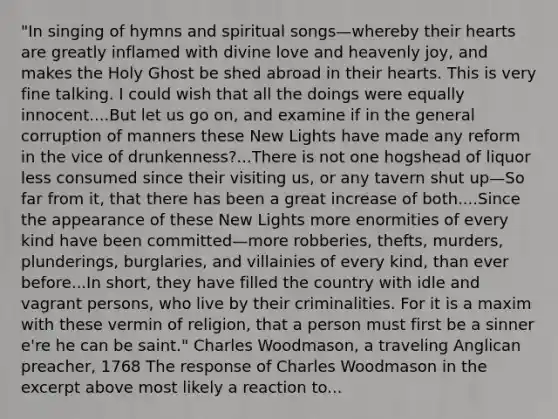 "In singing of hymns and spiritual songs—whereby their hearts are greatly inflamed with divine love and heavenly joy, and makes the Holy Ghost be shed abroad in their hearts. This is very fine talking. I could wish that all the doings were equally innocent....But let us go on, and examine if in the general corruption of manners these New Lights have made any reform in the vice of drunkenness?...There is not one hogshead of liquor less consumed since their visiting us, or any tavern shut up—So far from it, that there has been a great increase of both....Since the appearance of these New Lights more enormities of every kind have been committed—more robberies, thefts, murders, plunderings, burglaries, and villainies of every kind, than ever before...In short, they have filled the country with idle and vagrant persons, who live by their criminalities. For it is a maxim with these vermin of religion, that a person must first be a sinner e're he can be saint." Charles Woodmason, a traveling Anglican preacher, 1768 The response of Charles Woodmason in the excerpt above most likely a reaction to...