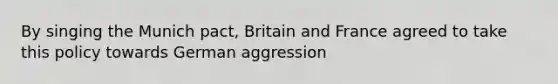 By singing the Munich pact, Britain and France agreed to take this policy towards German aggression