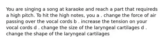 You are singing a song at karaoke and reach a part that requireds a high pitch. To hit the high notes, you a . change the force of air passing over the vocal cords b . increase the tension on your vocal cords d . change the size of the laryngeal cartilages d . change the shape of the laryngeal cartilages