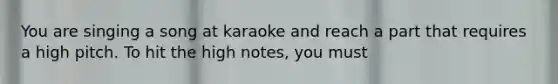 You are singing a song at karaoke and reach a part that requires a high pitch. To hit the high notes, you must