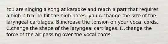 You are singing a song at karaoke and reach a part that requires a high pitch. To hit the high notes, you A.change the size of the laryngeal cartilages. B.increase the tension on your vocal cords. C.change the shape of the laryngeal cartilages. D.change the force of the air passing over the vocal cords.