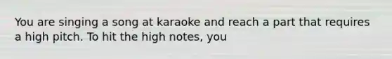 You are singing a song at karaoke and reach a part that requires a high pitch. To hit the high notes, you