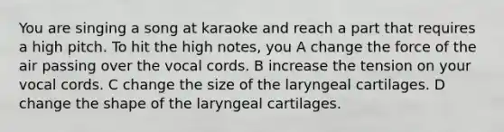 You are singing a song at karaoke and reach a part that requires a high pitch. To hit the high notes, you A change the force of the air passing over the vocal cords. B increase the tension on your vocal cords. C change the size of the laryngeal cartilages. D change the shape of the laryngeal cartilages.